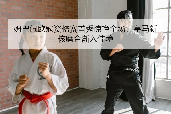 姆巴佩欧冠资格赛首秀惊艳全场，皇马新核磨合渐入佳境