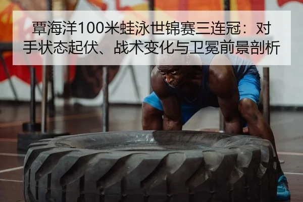 覃海洋100米蛙泳世锦赛三连冠：对手状态起伏、战术变化与卫冕前景剖析